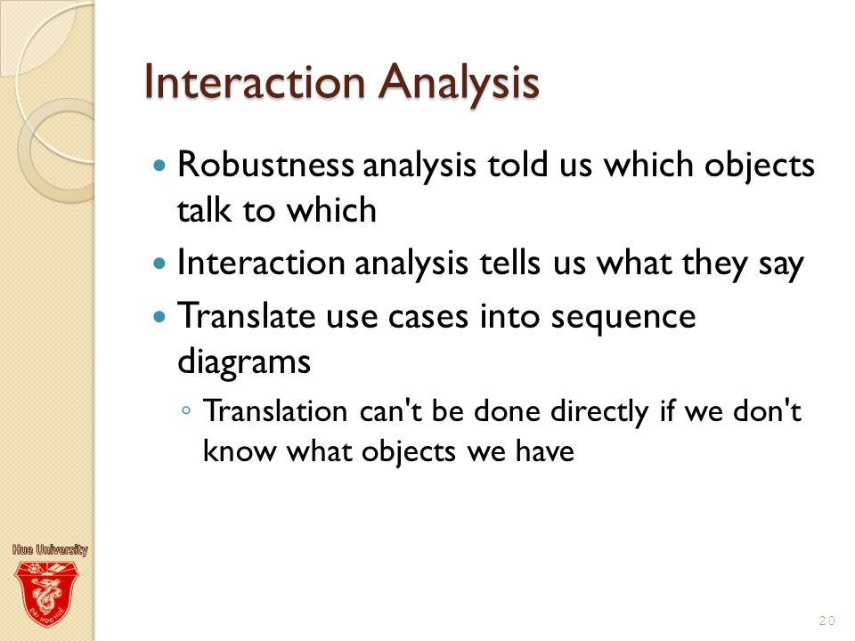 Interaction Analysis Robustness analysis told us which objects talk to which Interaction analysis tells us what they say Translate use cases into sequence diagrams ◦ Translation can t be done directly if we don t know what objects we have 20