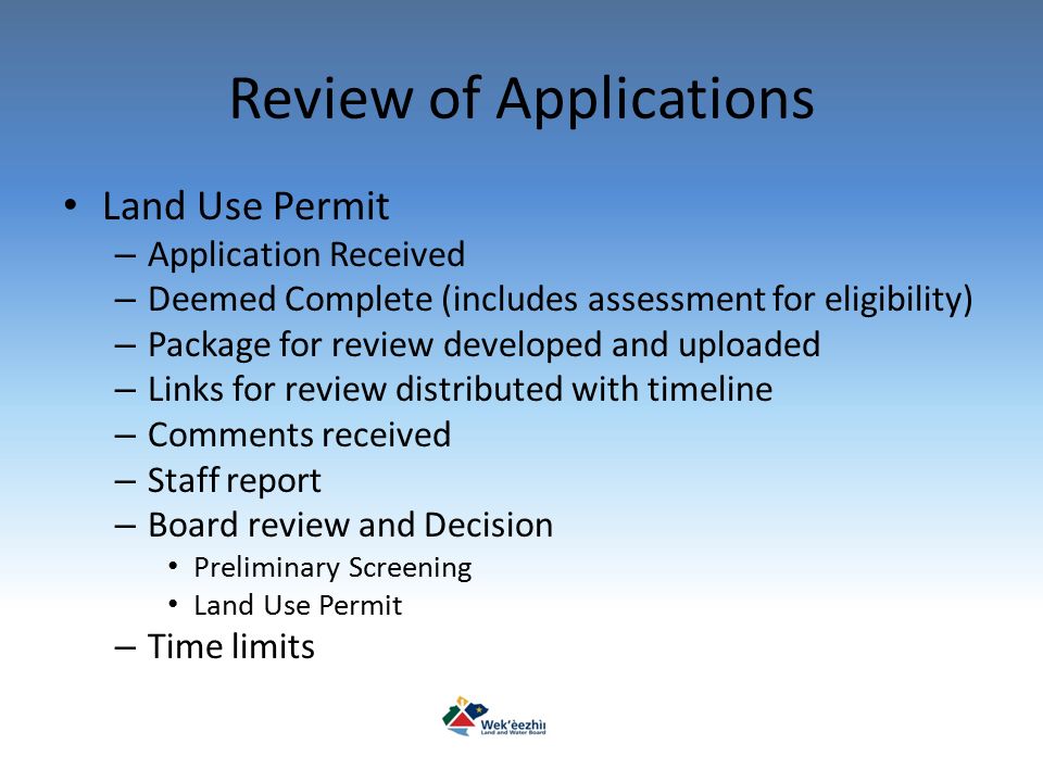 Review of Applications Land Use Permit – Application Received – Deemed Complete (includes assessment for eligibility) – Package for review developed and uploaded – Links for review distributed with timeline – Comments received – Staff report – Board review and Decision Preliminary Screening Land Use Permit – Time limits