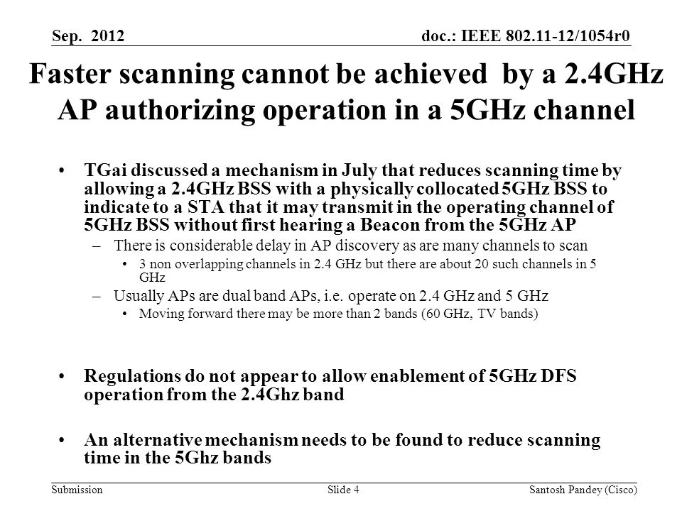 doc.: IEEE /1054r0 Submission Faster scanning cannot be achieved by a 2.4GHz AP authorizing operation in a 5GHz channel TGai discussed a mechanism in July that reduces scanning time by allowing a 2.4GHz BSS with a physically collocated 5GHz BSS to indicate to a STA that it may transmit in the operating channel of 5GHz BSS without first hearing a Beacon from the 5GHz AP –There is considerable delay in AP discovery as are many channels to scan 3 non overlapping channels in 2.4 GHz but there are about 20 such channels in 5 GHz –Usually APs are dual band APs, i.e.