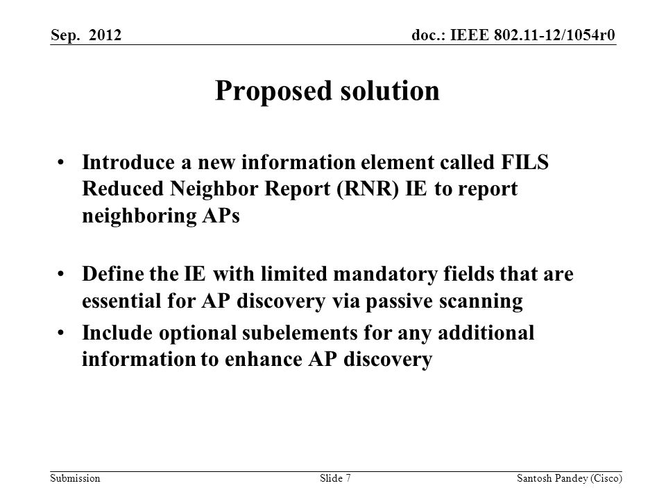 doc.: IEEE /1054r0 Submission Proposed solution Introduce a new information element called FILS Reduced Neighbor Report (RNR) IE to report neighboring APs Define the IE with limited mandatory fields that are essential for AP discovery via passive scanning Include optional subelements for any additional information to enhance AP discovery Sep.