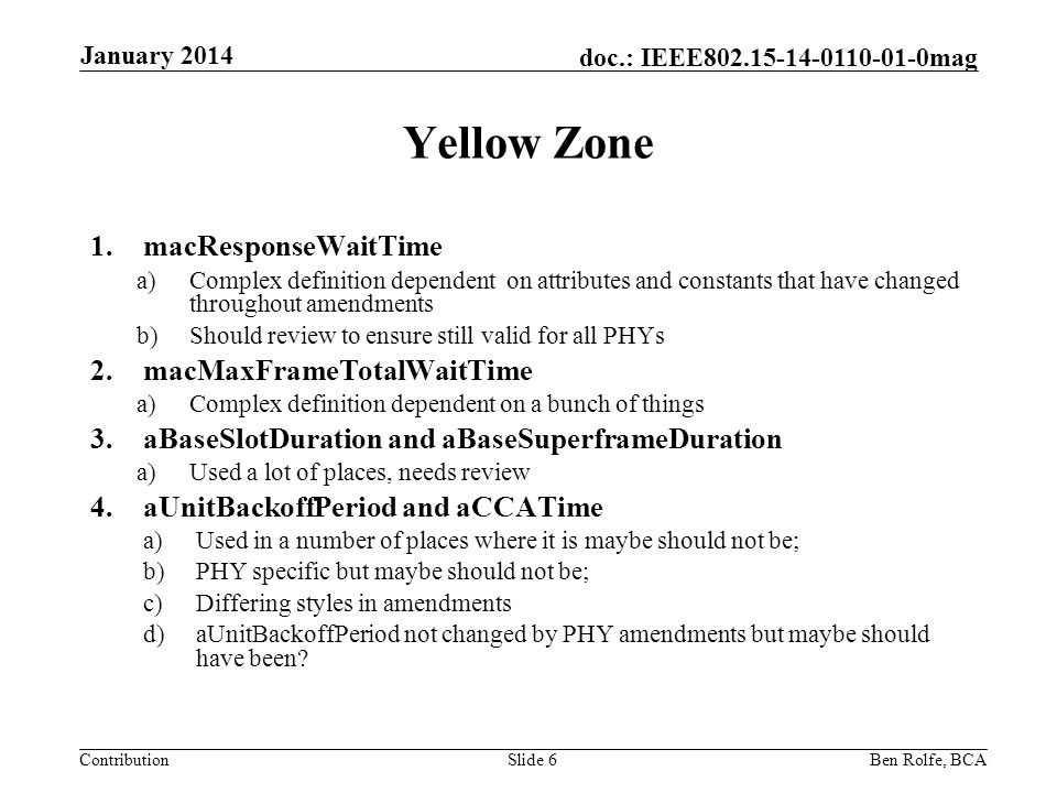 Contribution doc.: IEEE mag Yellow Zone 1.macResponseWaitTime a)Complex definition dependent on attributes and constants that have changed throughout amendments b)Should review to ensure still valid for all PHYs 2.macMaxFrameTotalWaitTime a)Complex definition dependent on a bunch of things 3.aBaseSlotDuration and aBaseSuperframeDuration a)Used a lot of places, needs review 4.aUnitBackoffPeriod and aCCATime a)Used in a number of places where it is maybe should not be; b)PHY specific but maybe should not be; c)Differing styles in amendments d)aUnitBackoffPeriod not changed by PHY amendments but maybe should have been.