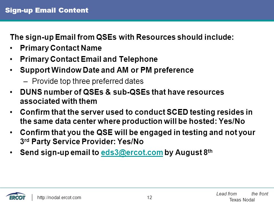 Lead from the front Texas Nodal   12 Sign-up  Content The sign-up  from QSEs with Resources should include: Primary Contact Name Primary Contact  and Telephone Support Window Date and AM or PM preference –Provide top three preferred dates DUNS number of QSEs & sub-QSEs that have resources associated with them Confirm that the server used to conduct SCED testing resides in the same data center where production will be hosted: Yes/No Confirm that you the QSE will be engaged in testing and not your 3 rd Party Service Provider: Yes/No Send sign-up  to by August 8