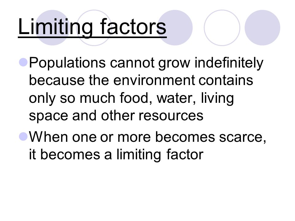 Limiting factors Populations cannot grow indefinitely because the environment contains only so much food, water, living space and other resources When one or more becomes scarce, it becomes a limiting factor