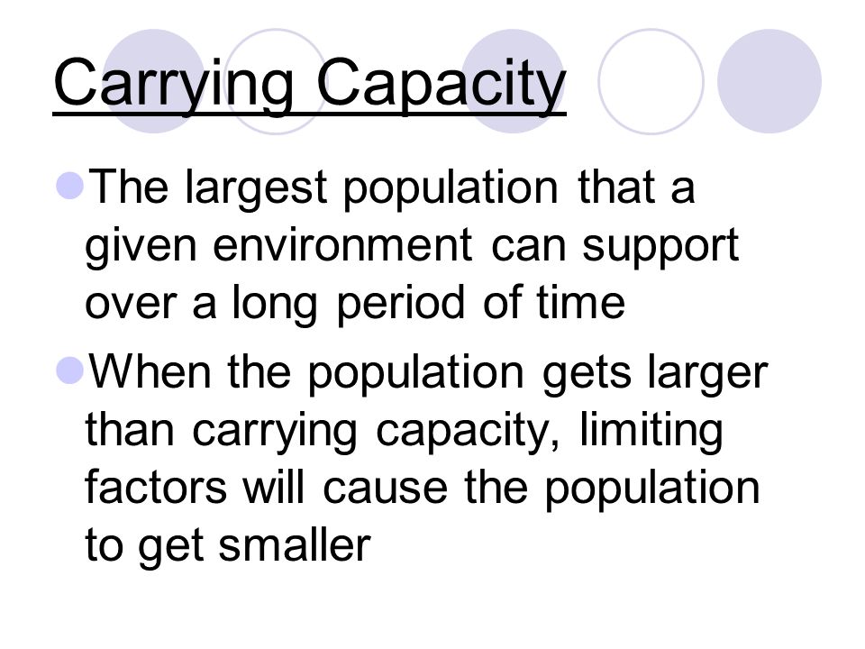 Carrying Capacity The largest population that a given environment can support over a long period of time When the population gets larger than carrying capacity, limiting factors will cause the population to get smaller