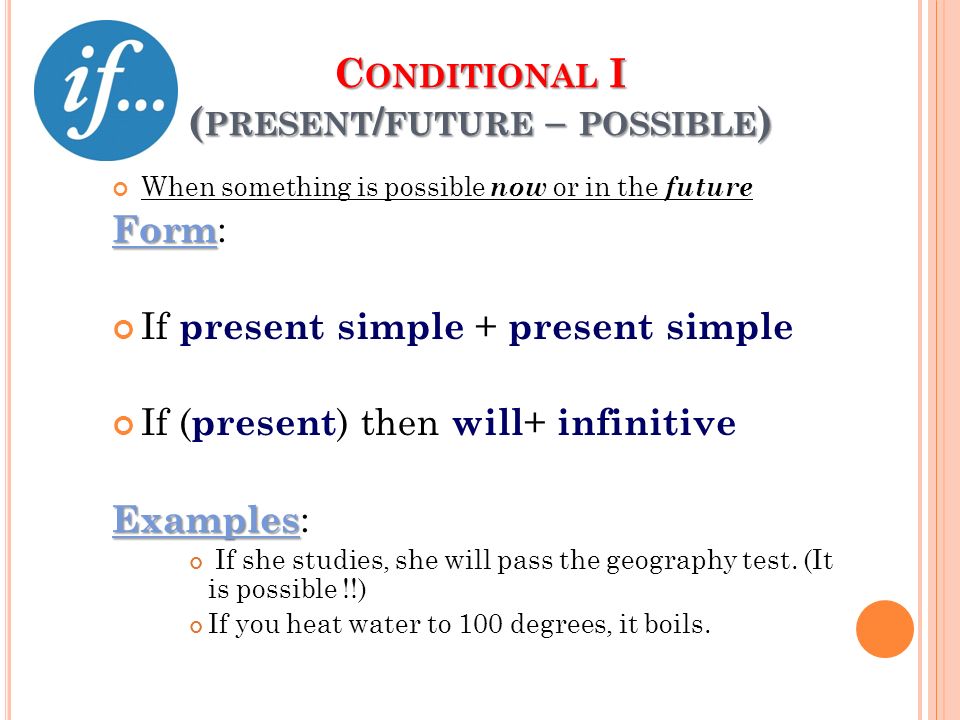 C ONDITIONAL I ( PRESENT / FUTURE – POSSIBLE ) When something is possible now or in the future Form Form: If present simple + present simple If (present) then will+ infinitive Examples Examples: If she studies, she will pass the geography test.