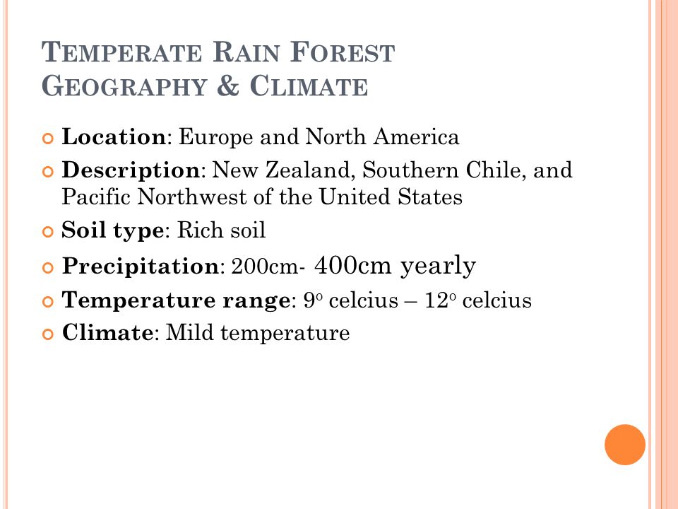 T EMPERATE R AIN F OREST G EOGRAPHY & C LIMATE Location : Europe and North America Description : New Zealand, Southern Chile, and Pacific Northwest of the United States Soil type : Rich soil Precipitation : 200cm- 400cm yearly Temperature range : 9 o celcius – 12 o celcius Climate : Mild temperature