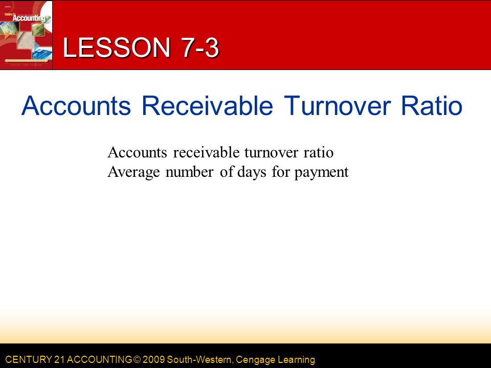 CENTURY 21 ACCOUNTING © 2009 South-Western, Cengage Learning LESSON 7-3 Accounts Receivable Turnover Ratio Accounts receivable turnover ratio Average number of days for payment
