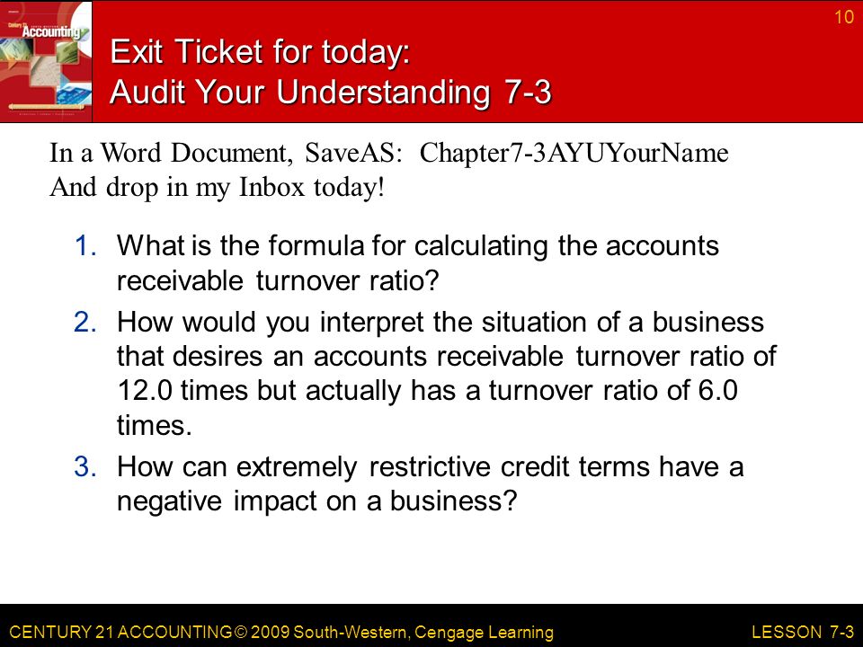CENTURY 21 ACCOUNTING © 2009 South-Western, Cengage Learning Exit Ticket for today: Audit Your Understanding What is the formula for calculating the accounts receivable turnover ratio.