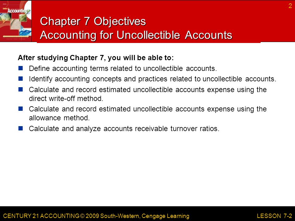 CENTURY 21 ACCOUNTING © 2009 South-Western, Cengage Learning Chapter 7 Objectives Accounting for Uncollectible Accounts After studying Chapter 7, you will be able to: Define accounting terms related to uncollectible accounts.