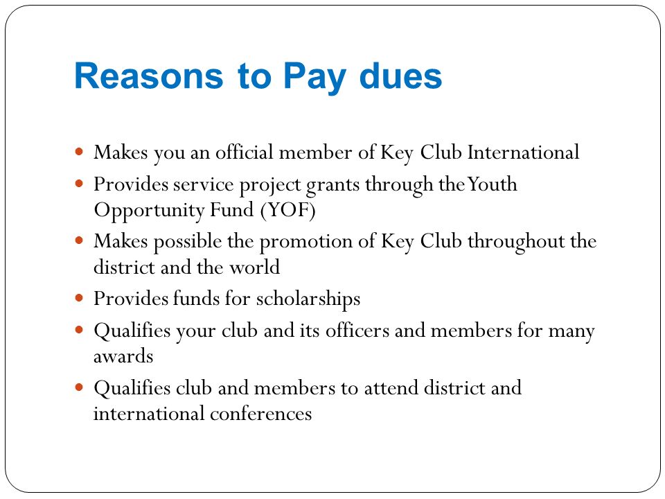 Reasons to Pay dues Makes you an official member of Key Club International Provides service project grants through the Youth Opportunity Fund (YOF) Makes possible the promotion of Key Club throughout the district and the world Provides funds for scholarships Qualifies your club and its officers and members for many awards Qualifies club and members to attend district and international conferences