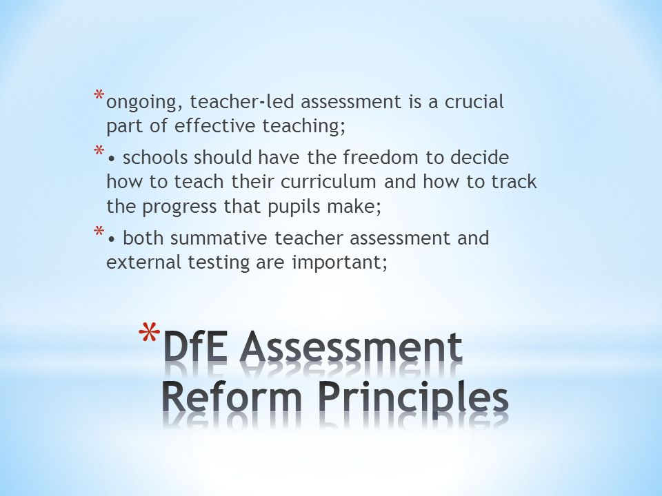 * ongoing, teacher-led assessment is a crucial part of effective teaching; * schools should have the freedom to decide how to teach their curriculum and how to track the progress that pupils make; * both summative teacher assessment and external testing are important;