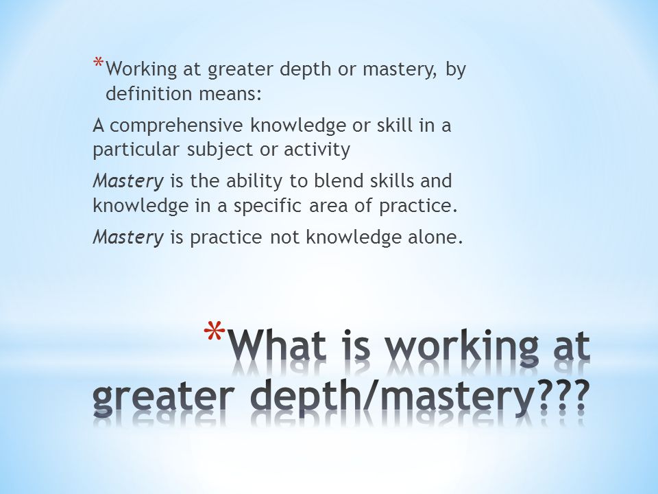 * Working at greater depth or mastery, by definition means: A comprehensive knowledge or skill in a particular subject or activity Mastery is the ability to blend skills and knowledge in a specific area of practice.