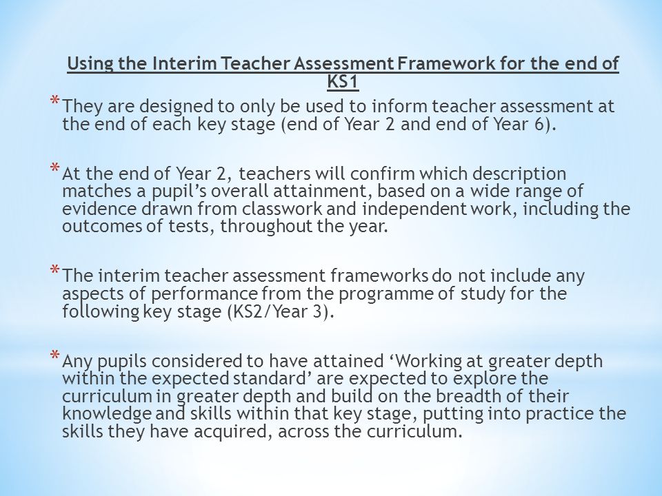 Using the Interim Teacher Assessment Framework for the end of KS1 * They are designed to only be used to inform teacher assessment at the end of each key stage (end of Year 2 and end of Year 6).