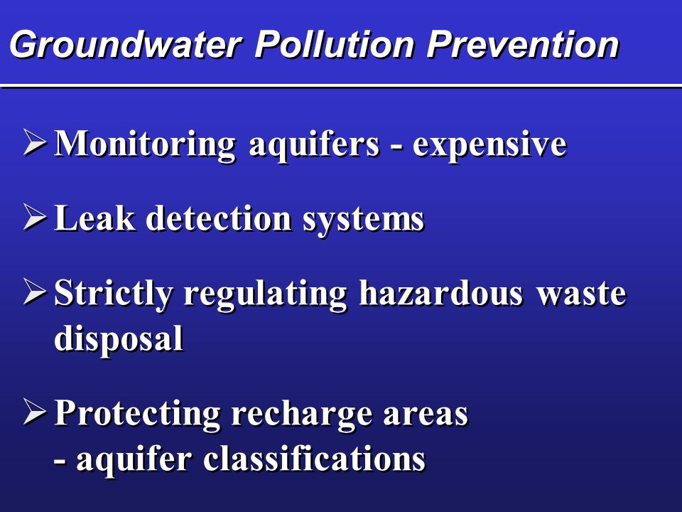 Groundwater Pollution Prevention  Monitoring aquifers - expensive  Leak detection systems  Strictly regulating hazardous waste disposal  Protecting recharge areas - aquifer classifications  Protecting recharge areas - aquifer classifications