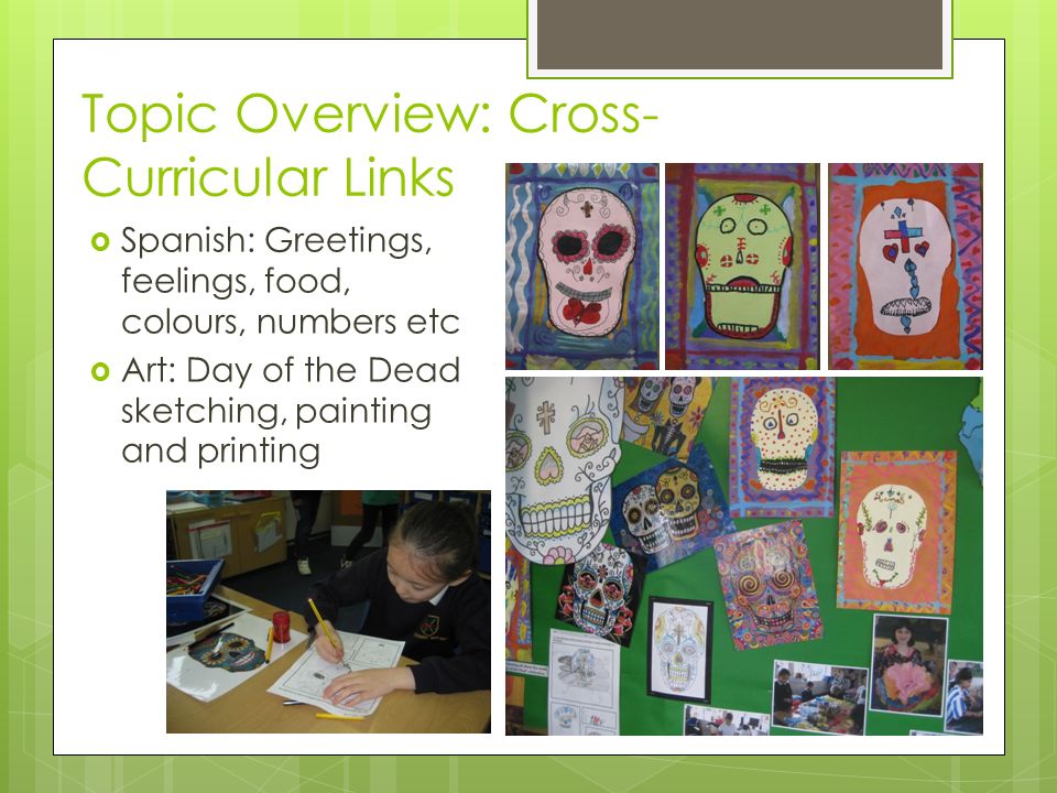Topic Overview: Cross- Curricular Links  Spanish: Greetings, feelings, food, colours, numbers etc  Art: Day of the Dead sketching, painting and printing