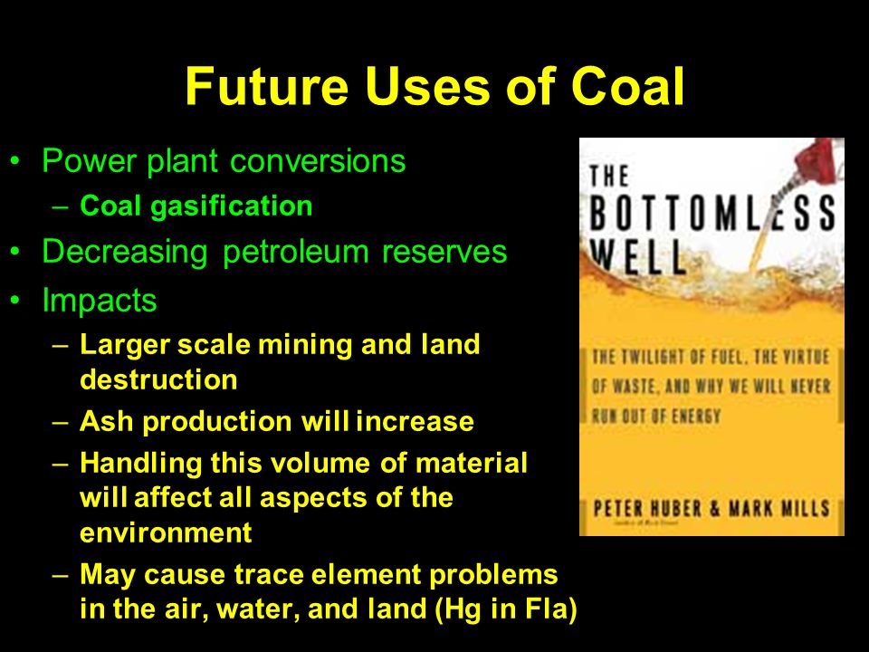 Future Uses of Coal Power plant conversions –Coal gasification Decreasing petroleum reserves Impacts –Larger scale mining and land destruction –Ash production will increase –Handling this volume of material will affect all aspects of the environment –May cause trace element problems in the air, water, and land (Hg in Fla)