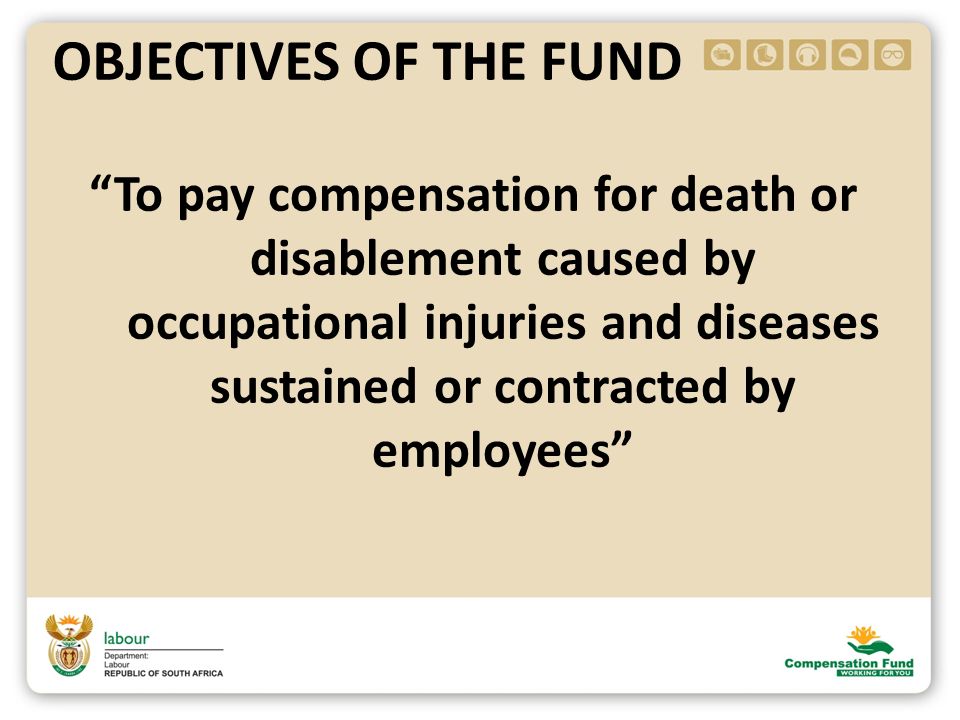 To pay compensation for death or disablement caused by occupational injuries and diseases sustained or contracted by employees OBJECTIVES OF THE FUND
