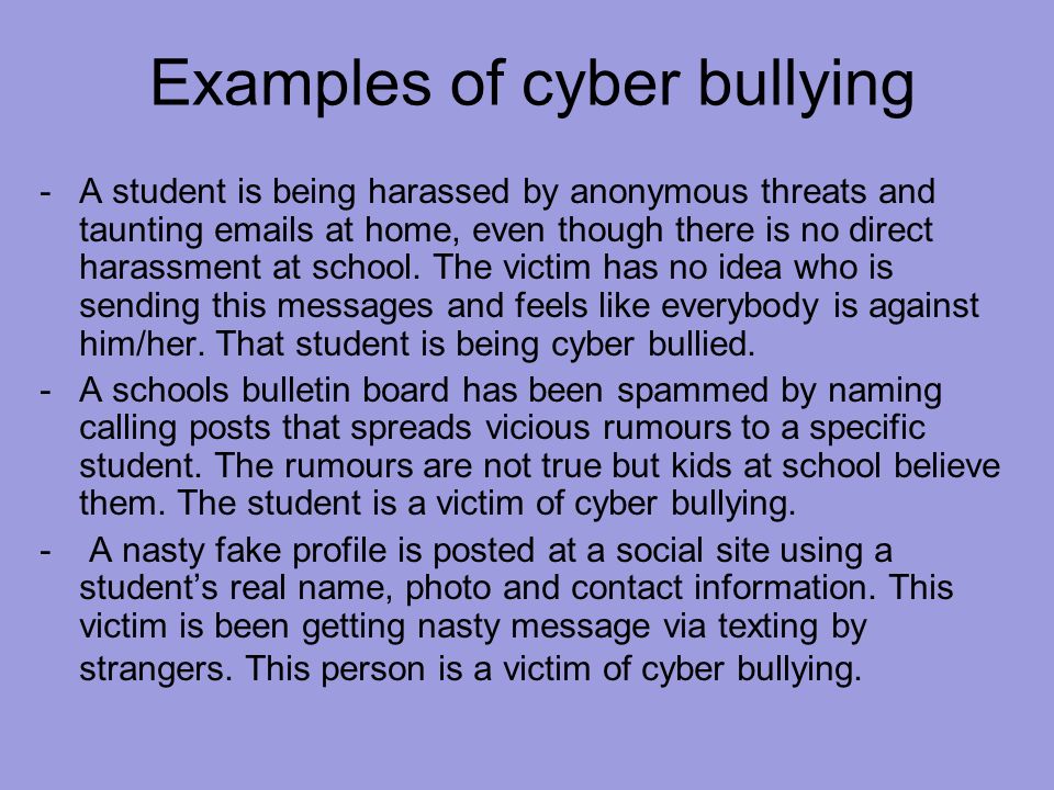 Examples of cyber bullying -A student is being harassed by anonymous threats and taunting  s at home, even though there is no direct harassment at school.