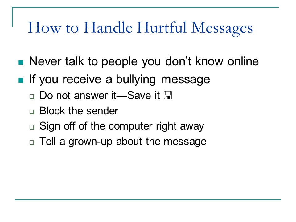 How to Handle Hurtful Messages Never talk to people you don’t know online If you receive a bullying message  Do not answer it—Save it   Block the sender  Sign off of the computer right away  Tell a grown-up about the message