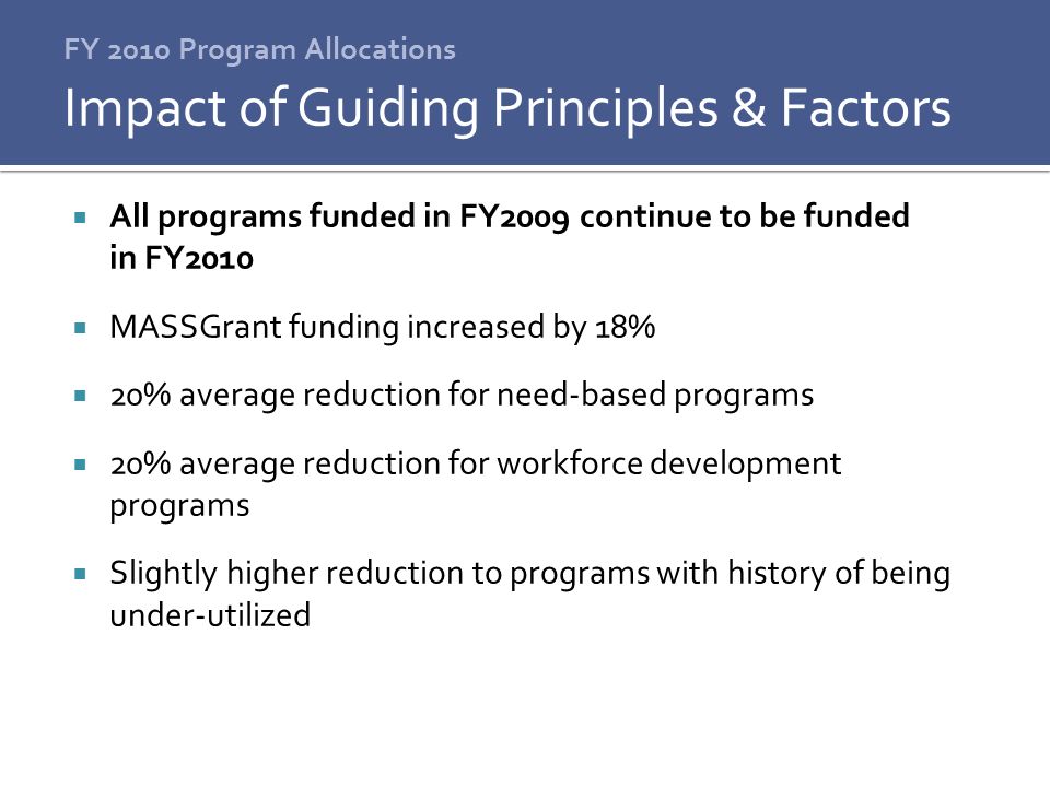 FY 2010 Program Allocations  All programs funded in FY2009 continue to be funded in FY2010  MASSGrant funding increased by 18%  20% average reduction for need-based programs  20% average reduction for workforce development programs  Slightly higher reduction to programs with history of being under-utilized Impact of Guiding Principles & Factors