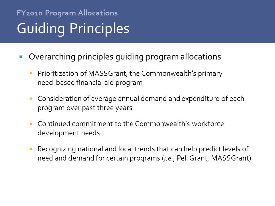  Overarching principles guiding program allocations  Prioritization of MASSGrant, the Commonwealth’s primary need-based financial aid program  Consideration of average annual demand and expenditure of each program over past three years  Continued commitment to the Commonwealth’s workforce development needs  Recognizing national and local trends that can help predict levels of need and demand for certain programs (i.e., Pell Grant, MASSGrant) Guiding Principles