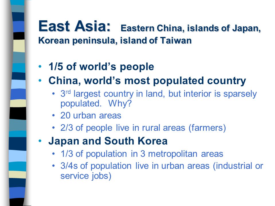 East Asia: Eastern China, islands of Japan, Korean peninsula, island of Taiwan 1/5 of world’s people China, world’s most populated country 3 rd largest country in land, but interior is sparsely populated.