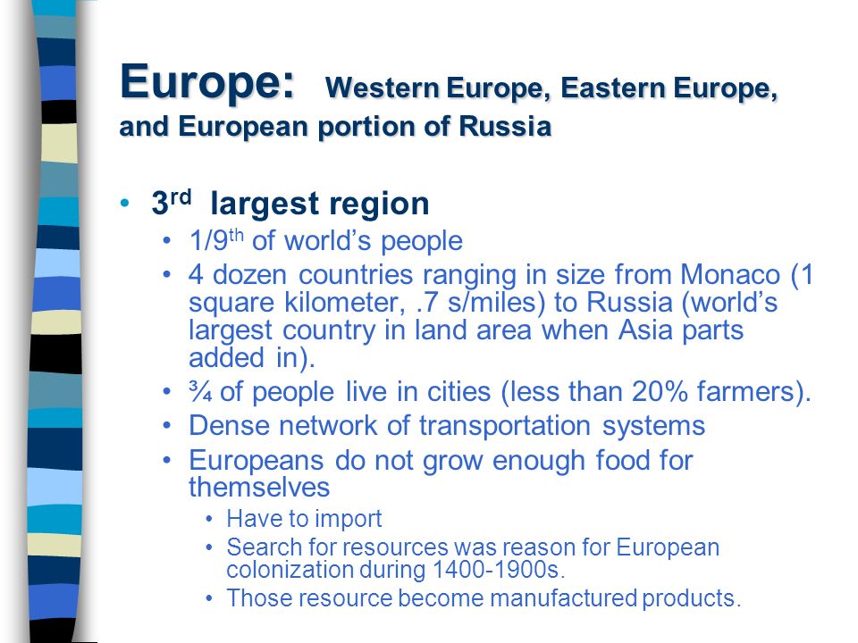 Europe: Western Europe, Eastern Europe, and European portion of Russia 3 rd largest region 1/9 th of world’s people 4 dozen countries ranging in size from Monaco (1 square kilometer,.7 s/miles) to Russia (world’s largest country in land area when Asia parts added in).