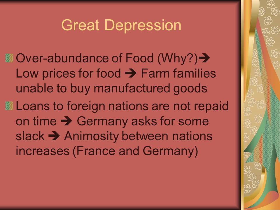 Great Depression Over-abundance of Food (Why )  Low prices for food  Farm families unable to buy manufactured goods Loans to foreign nations are not repaid on time  Germany asks for some slack  Animosity between nations increases (France and Germany)