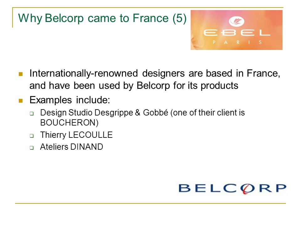 Why Belcorp came to France (5) Internationally-renowned designers are based in France, and have been used by Belcorp for its products Examples include:  Design Studio Desgrippe & Gobbé (one of their client is BOUCHERON)  Thierry LECOULLE  Ateliers DINAND
