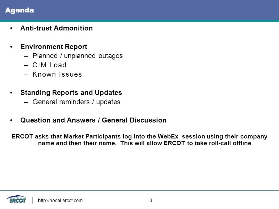 3 Agenda Anti-trust Admonition Environment Report –Planned / unplanned outages –CIM Load –Known Issues Standing Reports and Updates –General reminders / updates Question and Answers / General Discussion ERCOT asks that Market Participants log into the WebEx session using their company name and then their name.