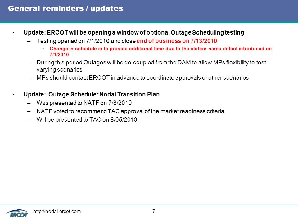 7 General reminders / updates Update: ERCOT will be opening a window of optional Outage Scheduling testing –Testing opened on 7/1/2010 and close end of business on 7/13/2010 Change in schedule is to provide additional time due to the station name defect introduced on 7/1/2010 –During this period Outages will be de-coupled from the DAM to allow MPs flexibility to test varying scenarios –MPs should contact ERCOT in advance to coordinate approvals or other scenarios Update: Outage Scheduler Nodal Transition Plan –Was presented to NATF on 7/8/2010 –NATF voted to recommend TAC approval of the market readiness criteria –Will be presented to TAC on 8/05/2010