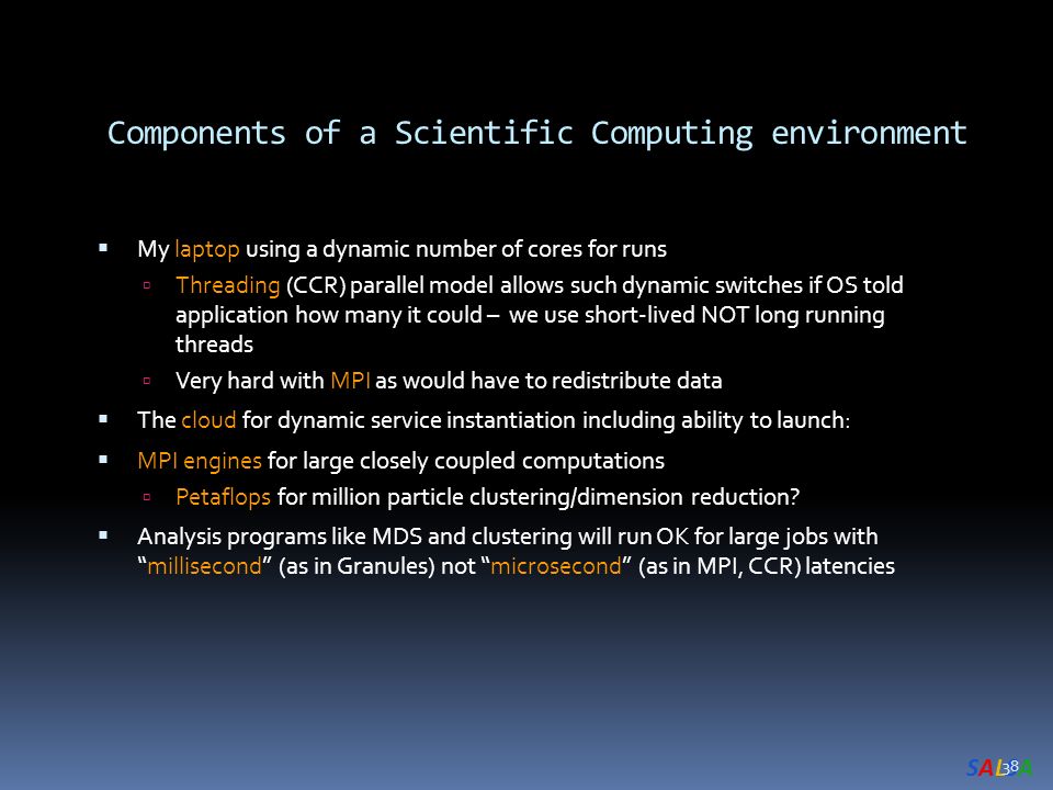 SALSASALSA Components of a Scientific Computing environment  My laptop using a dynamic number of cores for runs  Threading (CCR) parallel model allows such dynamic switches if OS told application how many it could – we use short-lived NOT long running threads  Very hard with MPI as would have to redistribute data  The cloud for dynamic service instantiation including ability to launch:  MPI engines for large closely coupled computations  Petaflops for million particle clustering/dimension reduction.