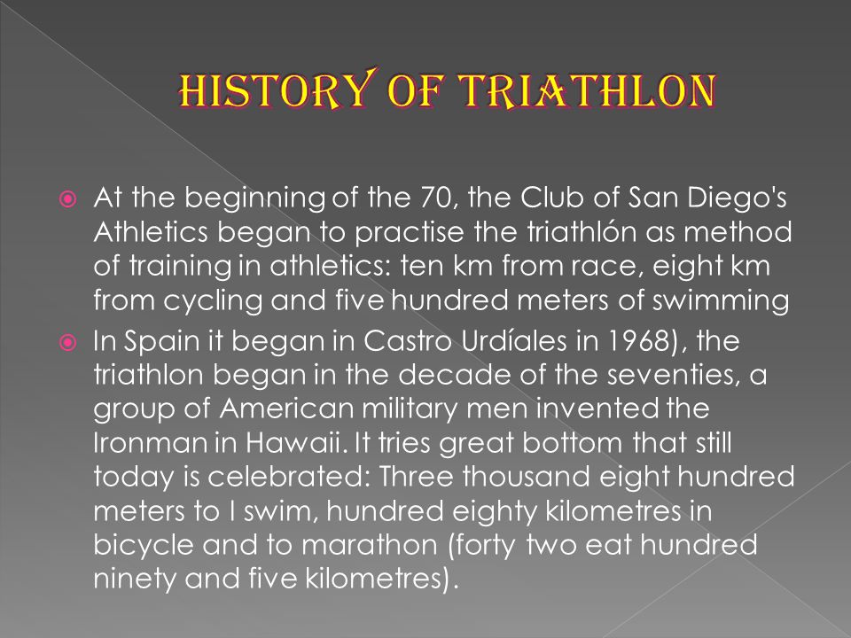  At the beginning of the 70, the Club of San Diego s Athletics began to practise the triathlón as method of training in athletics: ten km from race, eight km from cycling and five hundred meters of swimming  In Spain it began in Castro Urdíales in 1968), the triathlon began in the decade of the seventies, a group of American military men invented the Ironman in Hawaii.