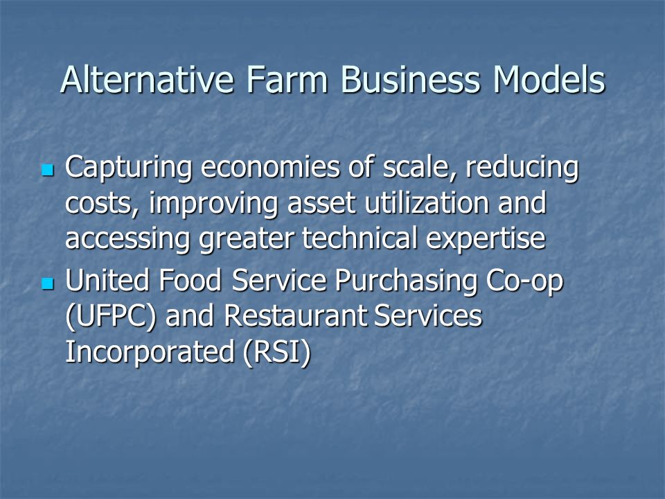 Alternative Farm Business Models Capturing economies of scale, reducing costs, improving asset utilization and accessing greater technical expertise Capturing economies of scale, reducing costs, improving asset utilization and accessing greater technical expertise United Food Service Purchasing Co-op (UFPC) and Restaurant Services Incorporated (RSI) United Food Service Purchasing Co-op (UFPC) and Restaurant Services Incorporated (RSI)