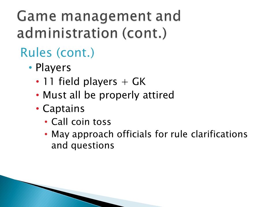 Rules (cont.) Players 11 field players + GK Must all be properly attired Captains Call coin toss May approach officials for rule clarifications and questions