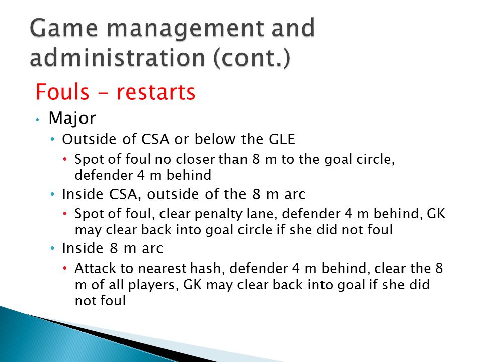 Fouls - restarts Major Outside of CSA or below the GLE Spot of foul no closer than 8 m to the goal circle, defender 4 m behind Inside CSA, outside of the 8 m arc Spot of foul, clear penalty lane, defender 4 m behind, GK may clear back into goal circle if she did not foul Inside 8 m arc Attack to nearest hash, defender 4 m behind, clear the 8 m of all players, GK may clear back into goal if she did not foul