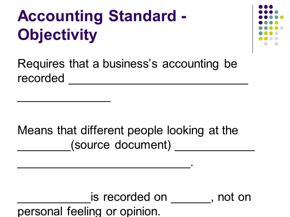 Accounting Standard - Objectivity Requires that a business’s accounting be recorded ___________________________ ______________ Means that different people looking at the ________(source document) ____________ __________________________.