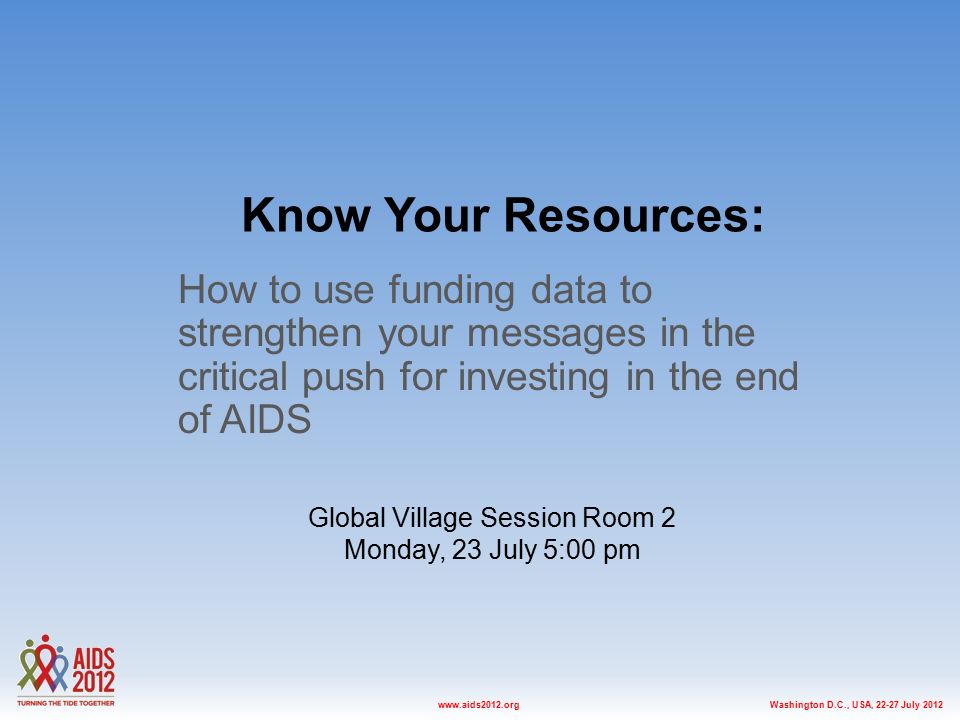 Washington D.C., USA, July 2012www.aids2012.org Know Your Resources: How to use funding data to strengthen your messages in the critical push for investing in the end of AIDS Global Village Session Room 2 Monday, 23 July 5:00 pm
