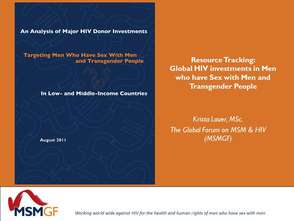 Working world wide against HIV for the health and human rights of men who have sex with men Working world wide against HIV for the health and human rights of men who have sex with men Resource Tracking: Global HIV investments in Men who have Sex with Men and Transgender People Krista Lauer, MSc.