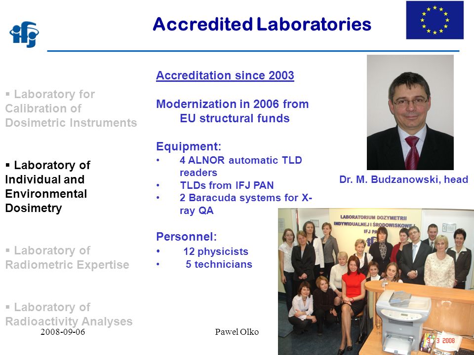 Pawel Olko7 Accredited Laboratories  Laboratory for Calibration of Dosimetric Instruments  Laboratory of Individual and Environmental Dosimetry  Laboratory of Radiometric Expertise  Laboratory of Radioactivity Analyses Accreditation since 2003 Modernization in 2006 from EU structural funds Equipment: 4 ALNOR automatic TLD readers TLDs from IFJ PAN 2 Baracuda systems for X- ray QA Personnel: 12 physicists 5 technicians Dr.