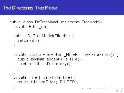 The Directories Tree Model 14 / 31 public class DirTreeModel implements TreeModel { private File _dir; public DirTreeModel(File dir) { setDir(dir); } private static FileFilter _FILTER = new FileFilter() { public boolean accept(File file) { return file.isDirectory(); } }; private File[] list(File file) { return file.listFiles(_FILTER); }