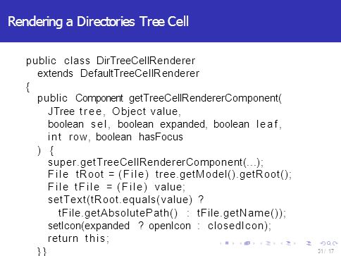 Rendering a Directories Tree Cell public class DirTreeCellRenderer extends DefaultTreeCellRenderer { public Component getTreeCellRendererComponent( JTree tree, Object value, boolean sel, boolean expanded, boolean leaf, int row, boolean hasFocus ) { super.getTreeCellRendererComponent(...); File tRoot = (File) tree.getModel().getRoot(); File tFile = (File) value; setText(tRoot.equals(value) .