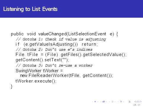 Listening to List Events 29 / 31 public void valueChanged(ListSelectionEvent e) { // Gotcha 1: Check if value is adjusting if (e.getValueIsAdjusting()) return; // Gotcha 2: Don’t use e’s indices File tFile = (File) getFiles().getSelectedValue(); getContent().setText( ); // Gotcha 3: Don’t re-use a worker SwingWorker tWorker = new FileReaderWorker(tFile, getContent()); tWorker.execute(); }