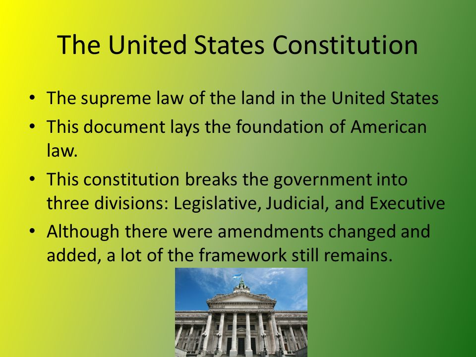 The United States Constitution The supreme law of the land in the United States This document lays the foundation of American law.