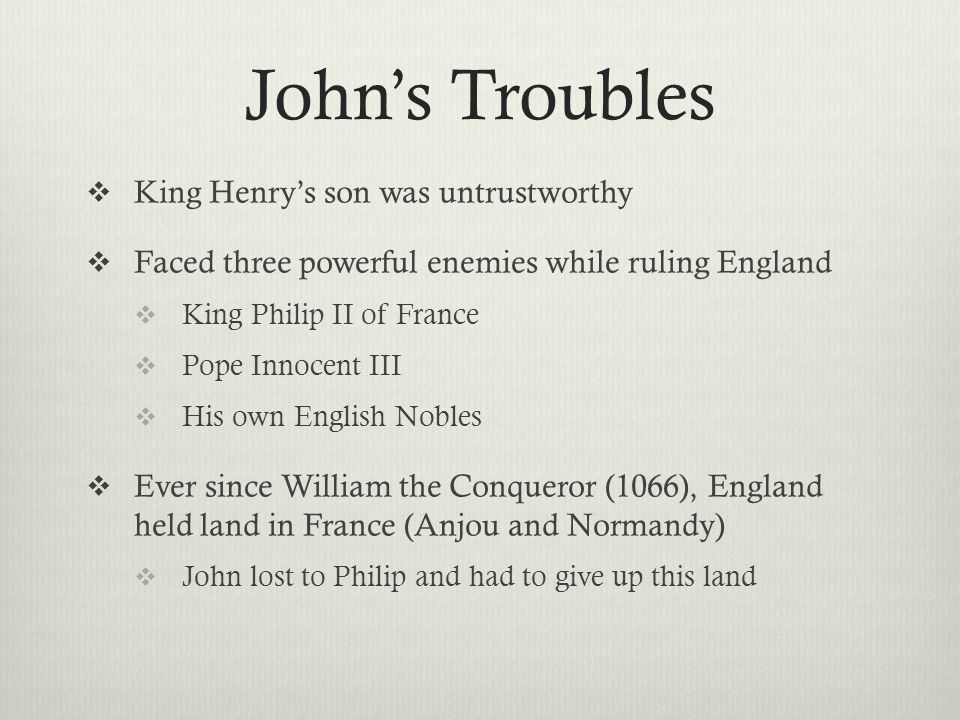 John’s Troubles  King Henry’s son was untrustworthy  Faced three powerful enemies while ruling England  King Philip II of France  Pope Innocent III  His own English Nobles  Ever since William the Conqueror (1066), England held land in France (Anjou and Normandy)  John lost to Philip and had to give up this land