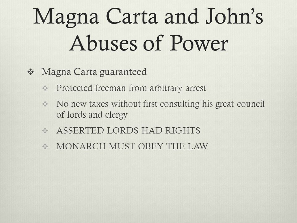 Magna Carta and John’s Abuses of Power  Magna Carta guaranteed  Protected freeman from arbitrary arrest  No new taxes without first consulting his great council of lords and clergy  ASSERTED LORDS HAD RIGHTS  MONARCH MUST OBEY THE LAW