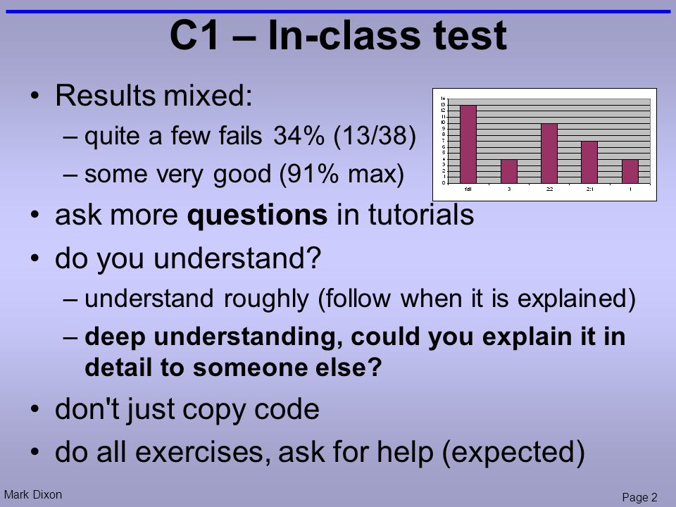 Mark Dixon Page 2 C1 – In-class test Results mixed: –quite a few fails 34% (13/38) –some very good (91% max) ask more questions in tutorials do you understand.