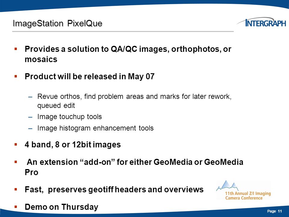 Page 11 ImageStation PixelQue  Provides a solution to QA/QC images, orthophotos, or mosaics  Product will be released in May 07 –Revue orthos, find problem areas and marks for later rework, queued edit –Image touchup tools –Image histogram enhancement tools  4 band, 8 or 12bit images  An extension add-on for either GeoMedia or GeoMedia Pro  Fast, preserves geotiff headers and overviews  Demo on Thursday