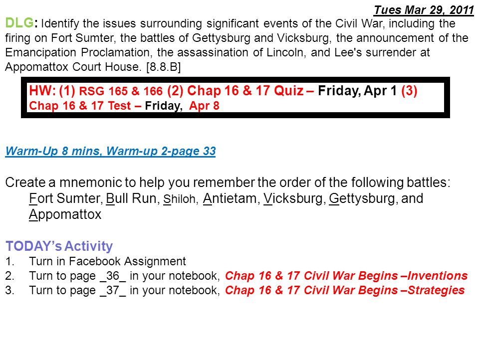 Warm-Up 8 mins, Warm-up 2-page 33 Create a mnemonic to help you remember the order of the following battles: Fort Sumter, Bull Run, Shiloh, Antietam, Vicksburg, Gettysburg, and Appomattox TODAY’s Activity 1.Turn in Facebook Assignment 2.Turn to page _36_ in your notebook, Chap 16 & 17 Civil War Begins –Inventions 3.Turn to page _37_ in your notebook, Chap 16 & 17 Civil War Begins –Strategies DLG: Identify the issues surrounding significant events of the Civil War, including the firing on Fort Sumter, the battles of Gettysburg and Vicksburg, the announcement of the Emancipation Proclamation, the assassination of Lincoln, and Lee s surrender at Appomattox Court House.