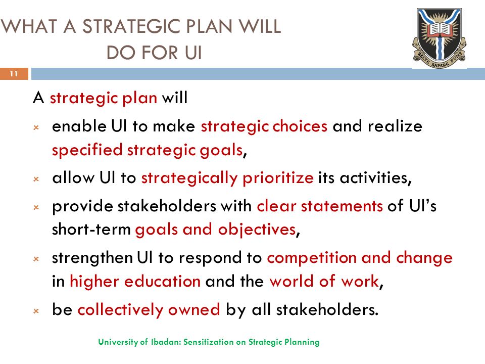 WHAT A STRATEGIC PLAN WILL DO FOR UI A strategic plan will  enable UI to make strategic choices and realize specified strategic goals,  allow UI to strategically prioritize its activities,  provide stakeholders with clear statements of UI’s short-term goals and objectives,  strengthen UI to respond to competition and change in higher education and the world of work,  be collectively owned by all stakeholders.